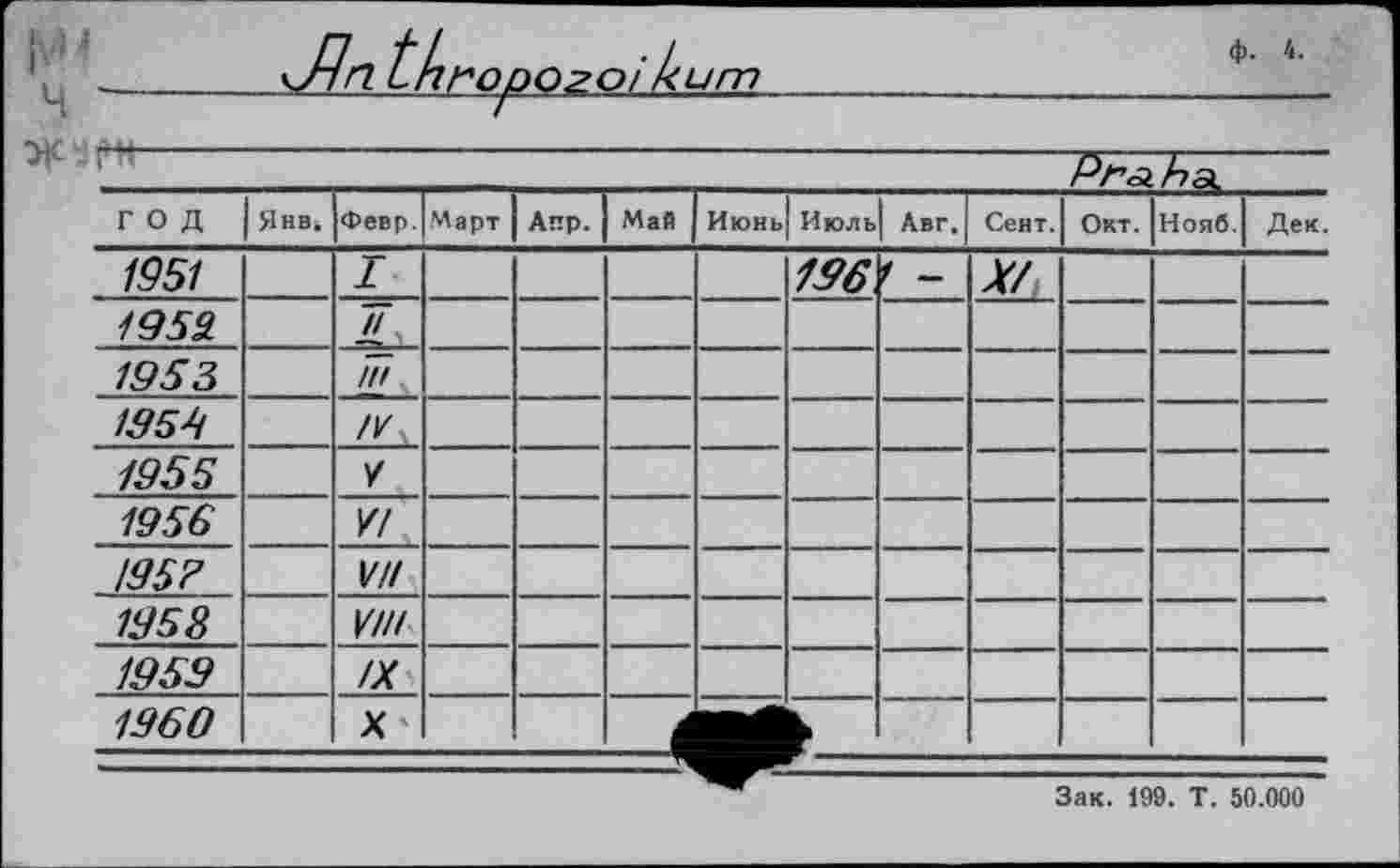 ﻿um
Ч "
ф. 4.
ГОД	Янв.	Февр.	Март	Апр.	Май	Июнь	Июль	Авг.	Сент.	Окт.	Нояб.	Дек.
1951		I					196	1 -	Л/			
1953.		Лу										
1955		/77										
1954												
1955		У										
1956		У!										
195?		УН										
1958		УШ										
1959		/X										
1960		X'										
Зак. 199. T. 50.000